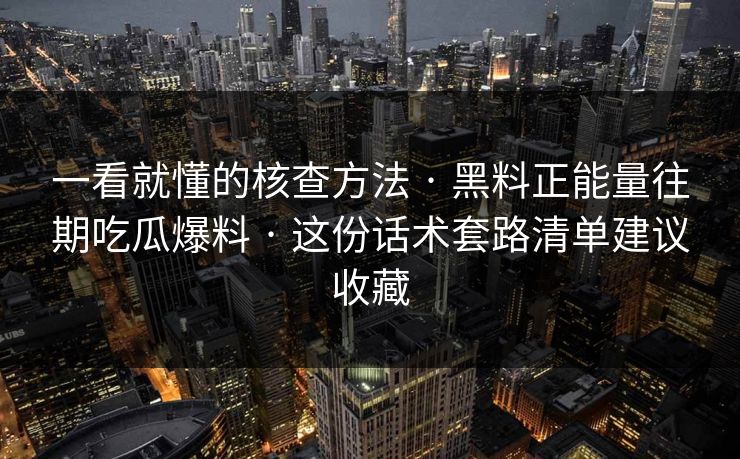 一看就懂的核查方法 · 黑料正能量往期吃瓜爆料 · 这份话术套路清单建议收藏