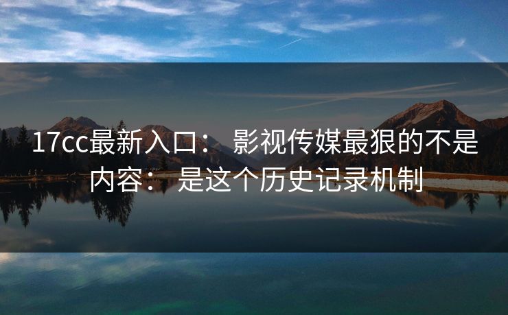 17cc最新入口： 影视传媒最狠的不是内容： 是这个历史记录机制