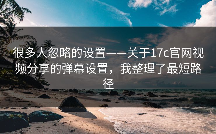 很多人忽略的设置——关于17c官网视频分享的弹幕设置，我整理了最短路径