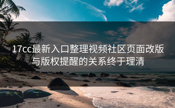 17cc最新入口整理视频社区页面改版与版权提醒的关系终于理清