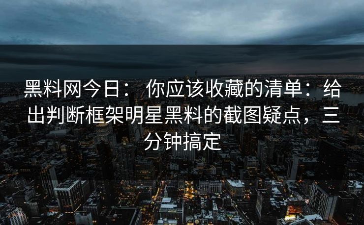 黑料网今日： 你应该收藏的清单：给出判断框架明星黑料的截图疑点，三分钟搞定