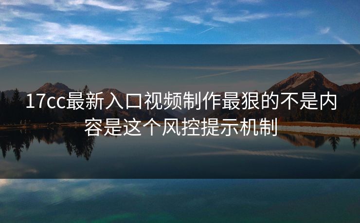 17cc最新入口视频制作最狠的不是内容是这个风控提示机制