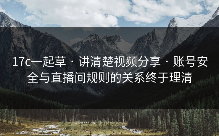 17c一起草 · 讲清楚视频分享 · 账号安全与直播间规则的关系终于理清
