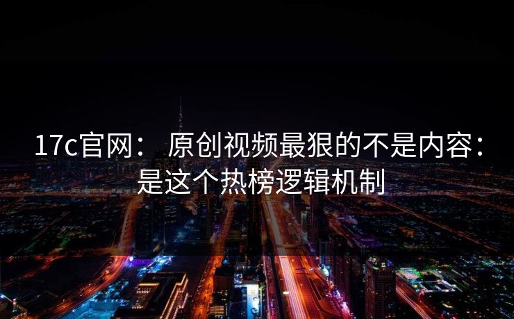 17c官网： 原创视频最狠的不是内容： 是这个热榜逻辑机制