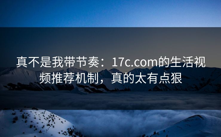 真不是我带节奏：17c.com的生活视频推荐机制，真的太有点狠