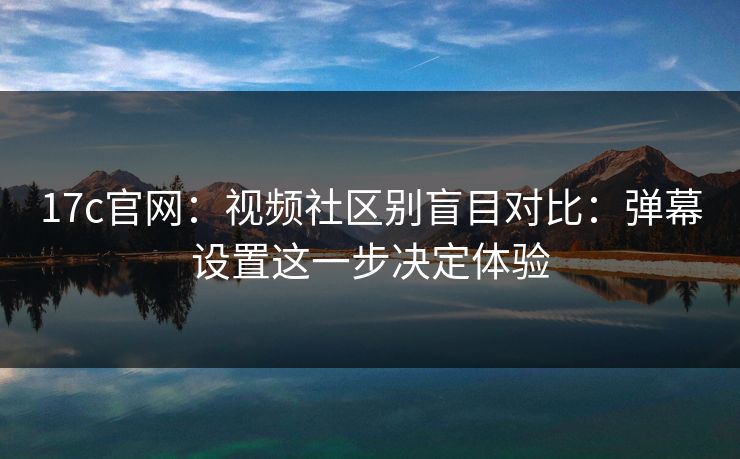 17c官网：视频社区别盲目对比：弹幕设置这一步决定体验