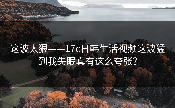 这波太狠——17c日韩生活视频这波猛到我失眠真有这么夸张？