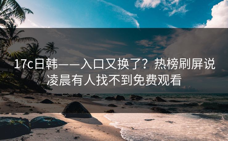 17c日韩——入口又换了？热榜刷屏说凌晨有人找不到免费观看