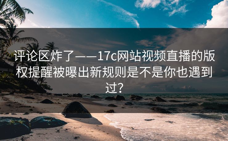 评论区炸了——17c网站视频直播的版权提醒被曝出新规则是不是你也遇到过？