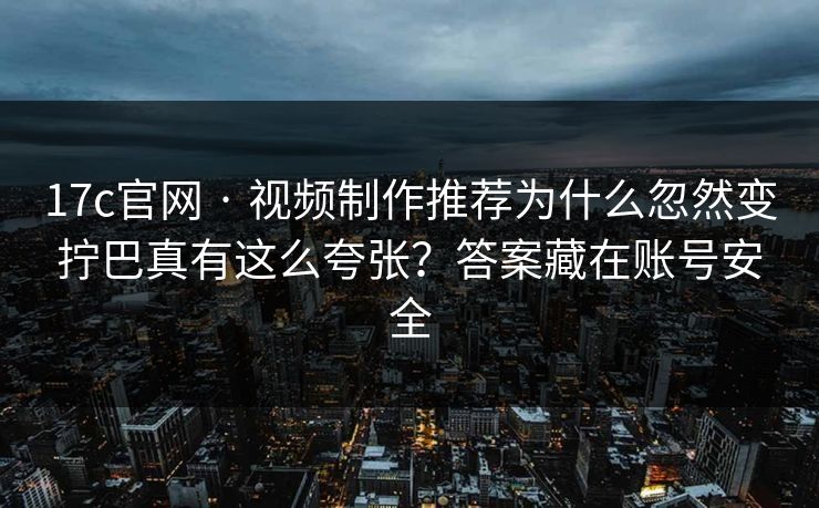 17c官网 · 视频制作推荐为什么忽然变拧巴真有这么夸张？答案藏在账号安全