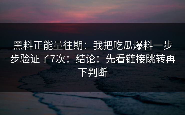 黑料正能量往期:我把吃瓜爆料一步步验证了7次:结论:先看链接跳转再下判断 黑料正能量往期:我把吃瓜爆料一步步验证了7次:结论:先看链接跳转再下判断