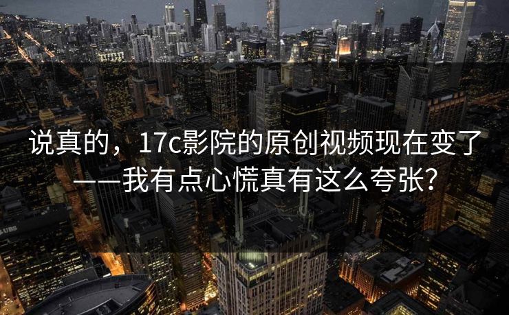 说真的,17c影院的原创视频现在变了——我有点心慌真有这么夸张? 说真的,17c影院的原创视频现在变了——我有点心慌真有这么夸张?