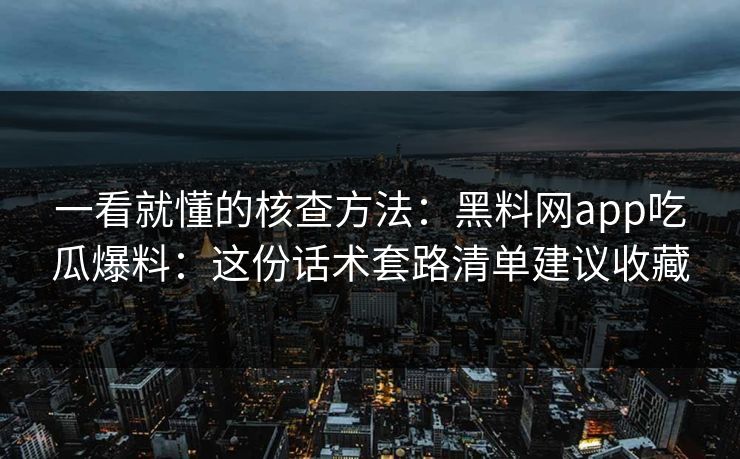 一看就懂的核查方法：黑料网app吃瓜爆料：这份话术套路清单建议收藏