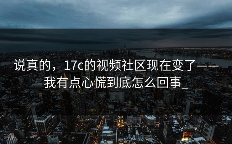 说真的，17c的视频社区现在变了——我有点心慌到底怎么回事_