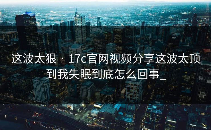 这波太狠 · 17c官网视频分享这波太顶到我失眠到底怎么回事_