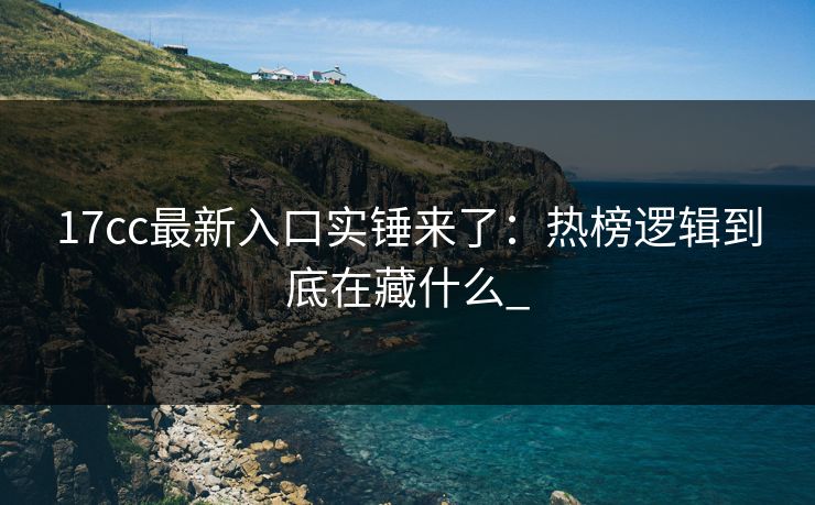 17cc最新入口实锤来了：热榜逻辑到底在藏什么_
