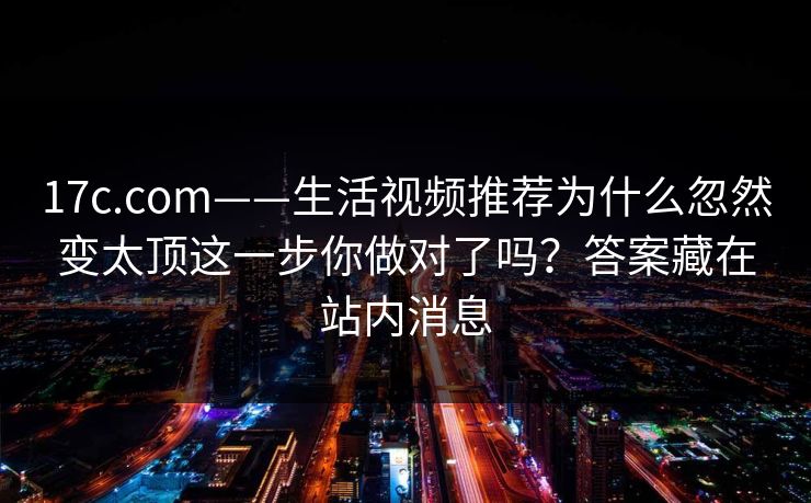 17c.com——生活视频推荐为什么忽然变太顶这一步你做对了吗？答案藏在站内消息