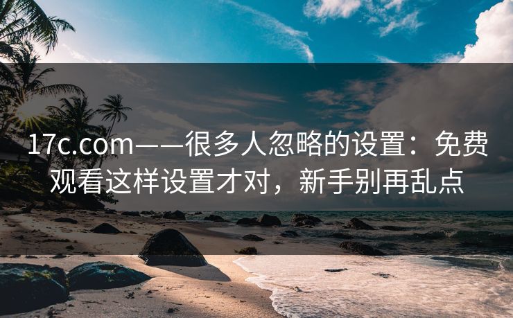17c.com——很多人忽略的设置：免费观看这样设置才对，新手别再乱点