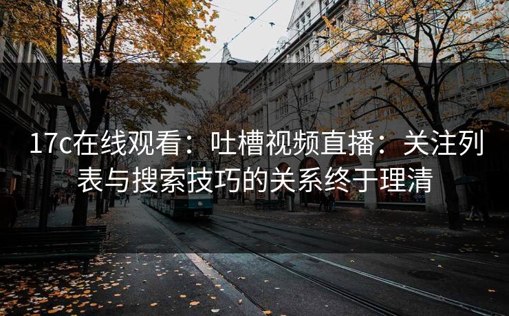 17c在线观看：吐槽视频直播：关注列表与搜索技巧的关系终于理清