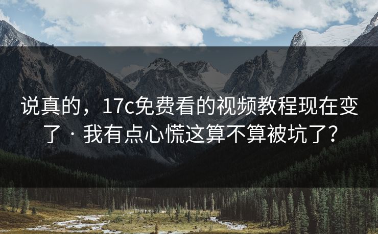说真的，17c免费看的视频教程现在变了 · 我有点心慌这算不算被坑了？