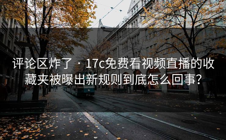 评论区炸了 · 17c免费看视频直播的收藏夹被曝出新规则到底怎么回事？