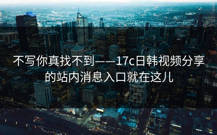 不写你真找不到——17c日韩视频分享的站内消息入口就在这儿