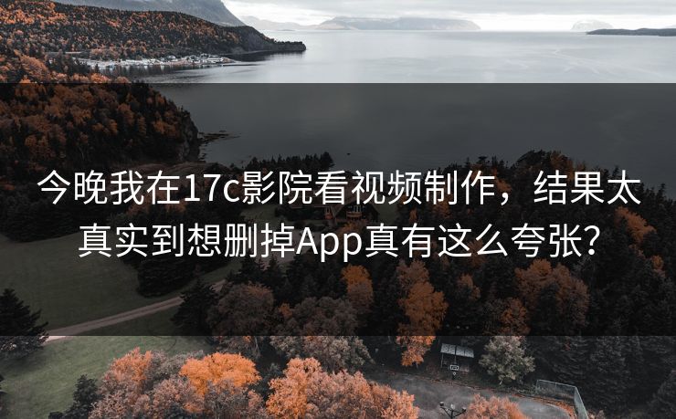 今晚我在17c影院看视频制作，结果太真实到想删掉App真有这么夸张？
