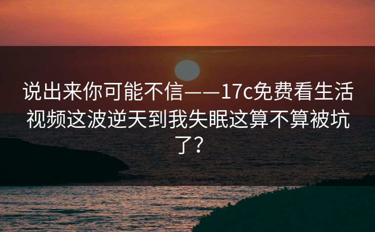 说出来你可能不信——17c免费看生活视频这波逆天到我失眠这算不算被坑了？