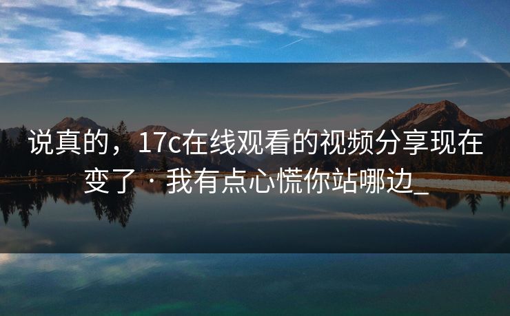 说真的，17c在线观看的视频分享现在变了 · 我有点心慌你站哪边_