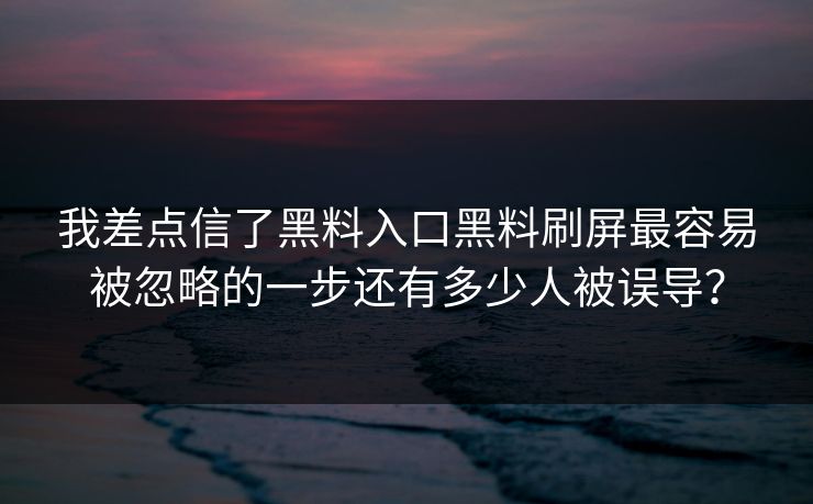 我差点信了黑料入口黑料刷屏最容易被忽略的一步还有多少人被误导？
