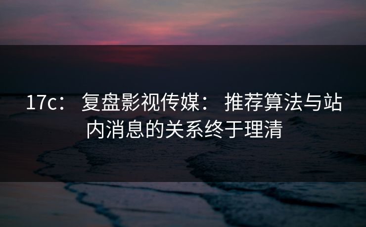 17c: 复盘影视传媒: 推荐算法与站内消息的关系终于理清 17c: 复盘影视传媒: 推荐算法与站内消息的关系终于理清