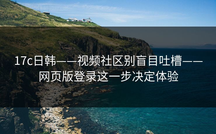 17c日韩——视频社区别盲目吐槽——网页版登录这一步决定体验