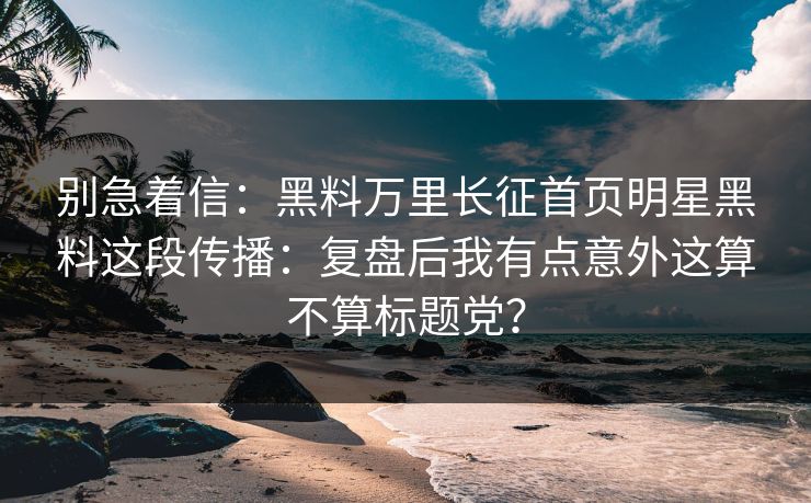 别急着信：黑料万里长征首页明星黑料这段传播：复盘后我有点意外这算不算标题党？