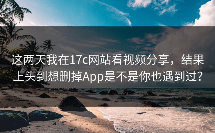 这两天我在17c网站看视频分享，结果上头到想删掉App是不是你也遇到过？