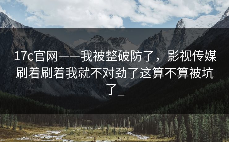 17c官网——我被整破防了，影视传媒刷着刷着我就不对劲了这算不算被坑了_