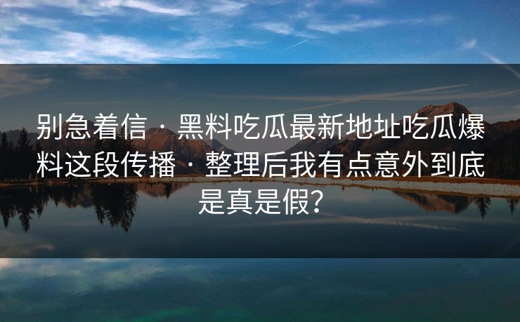别急着信 · 黑料吃瓜最新地址吃瓜爆料这段传播 · 整理后我有点意外到底是真是假? 别急着信 · 黑料吃瓜最新地址吃瓜爆料这段传播 · 整理后我有点意外到底是真是假?