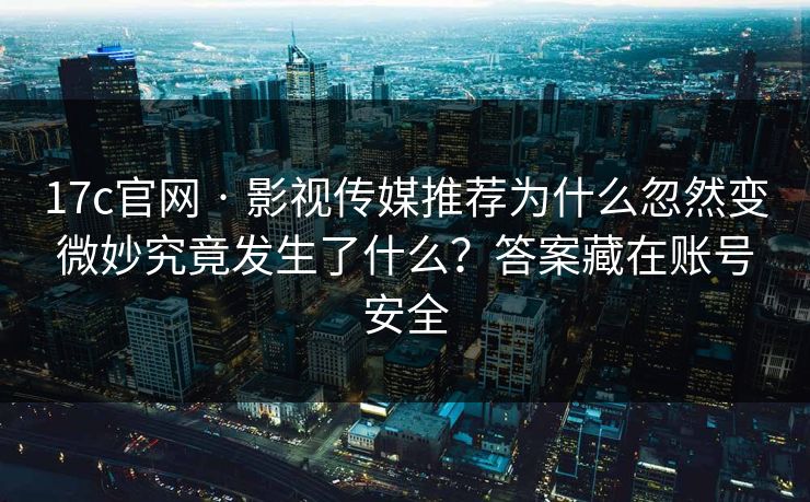 17c官网 · 影视传媒推荐为什么忽然变微妙究竟发生了什么？答案藏在账号安全