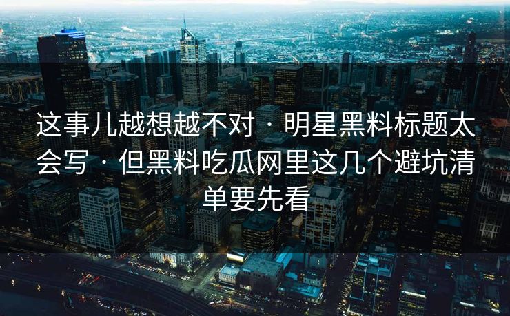 这事儿越想越不对 · 明星黑料标题太会写 · 但黑料吃瓜网里这几个避坑清单要先看 这事儿越想越不对 · 明星黑料标题太会写 · 但黑料吃瓜网里这几个避坑清单要先看