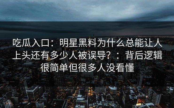 吃瓜入口：明星黑料为什么总能让人上头还有多少人被误导？：背后逻辑很简单但很多人没看懂