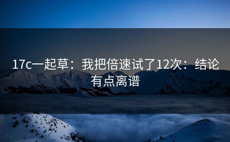 17c一起草：我把倍速试了12次：结论有点离谱