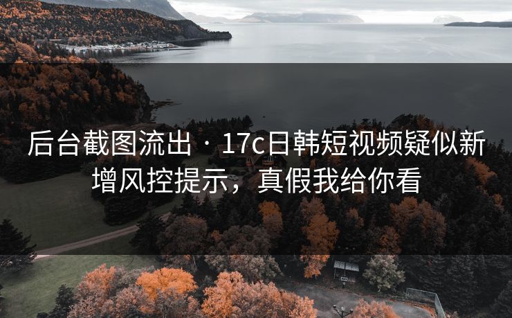 后台截图流出 · 17c日韩短视频疑似新增风控提示，真假我给你看