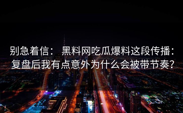 别急着信: 黑料网吃瓜爆料这段传播: 复盘后我有点意外为什么会被带节奏? 别急着信: 黑料网吃瓜爆料这段传播: 复盘后我有点意外为什么会被带节奏?